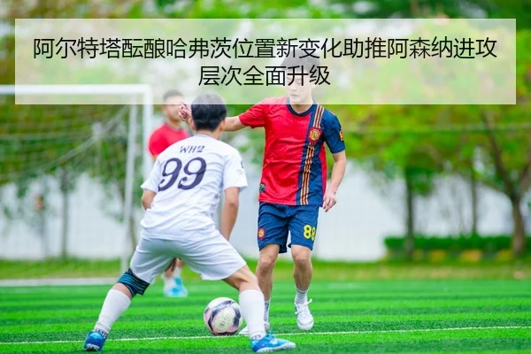 阿尔特塔酝酿哈弗茨位置新变化助推阿森纳进攻层次全面升级