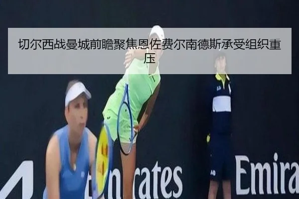 切尔西战曼城前瞻聚焦恩佐费尔南德斯承受组织重压