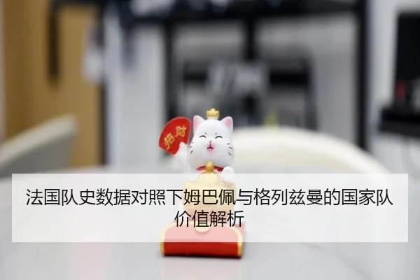 法国队史数据对照下姆巴佩与格列兹曼的国家队价值解析
